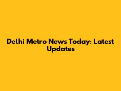 Delhi Metro News Today: Latest Updates