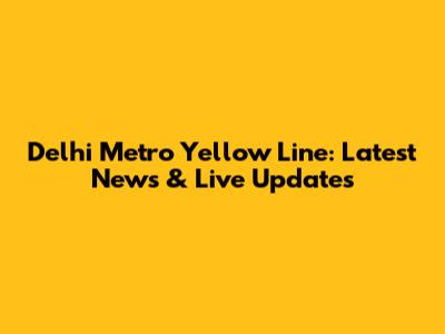 Delhi Metro Yellow Line: Latest News & Live Updates