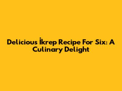 Delicious İkrep Recipe For Six: A Culinary Delight