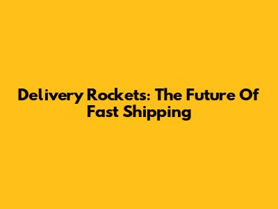 Delivery Rockets: The Future Of Fast Shipping