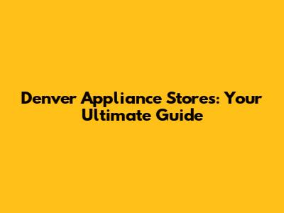 Denver Appliance Stores: Your Ultimate Guide