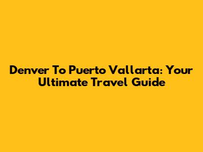 Denver To Puerto Vallarta: Your Ultimate Travel Guide