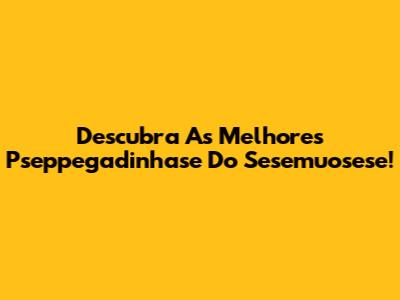 Descubra As Melhores Pseppegadinhase Do Sesemuosese!