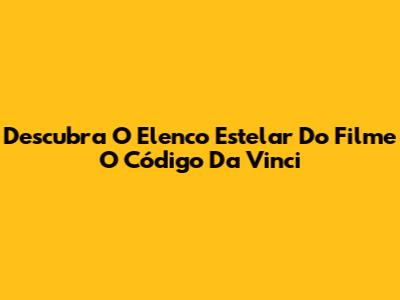 Descubra O Elenco Estelar Do Filme O Código Da Vinci