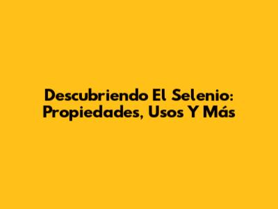 Descubriendo El Selenio: Propiedades, Usos Y Más