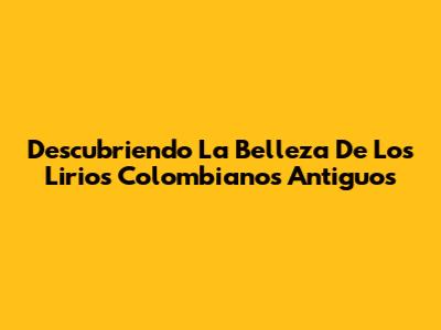Descubriendo La Belleza De Los Lirios Colombianos Antiguos