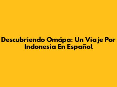 Descubriendo Omápa: Un Viaje Por Indonesia En Español