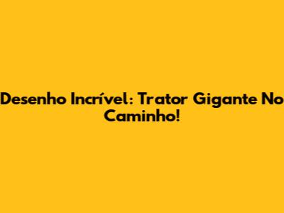 Desenho Incrível: Trator Gigante No Caminho!