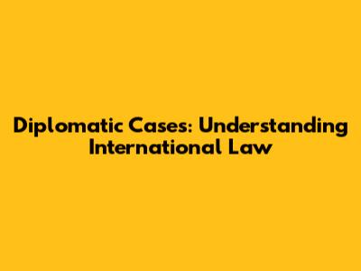 Diplomatic Cases: Understanding International Law