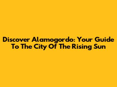 Discover Alamogordo: Your Guide To The "City Of The Rising Sun"