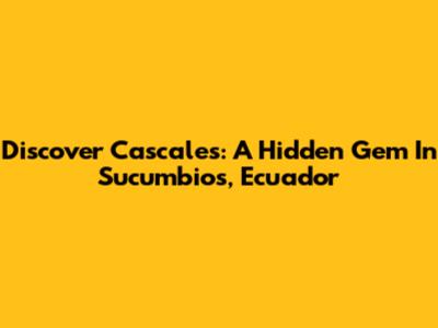 Discover Cascales: A Hidden Gem In Sucumbios, Ecuador