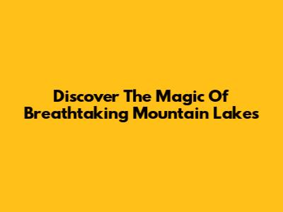 Discover The Magic Of Breathtaking Mountain Lakes
