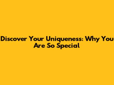 Discover Your Uniqueness: Why You Are So Special