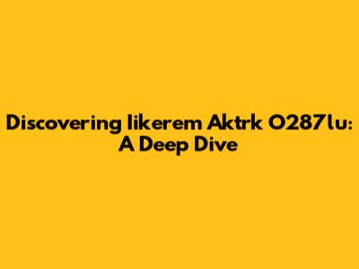Discovering Iikerem Aktrk O287lu: A Deep Dive
