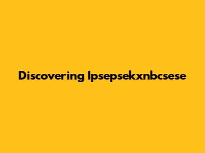 Discovering Ipsepsekxnbcsese