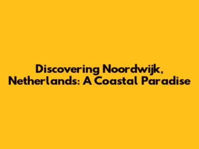 Discovering Noordwijk, Netherlands: A Coastal Paradise