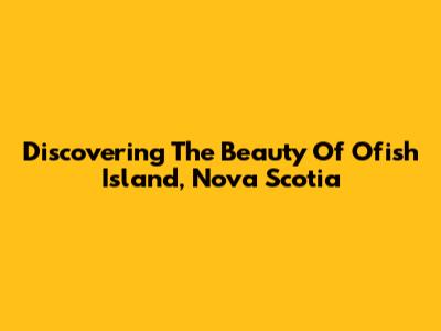 Discovering The Beauty Of Ofish Island, Nova Scotia