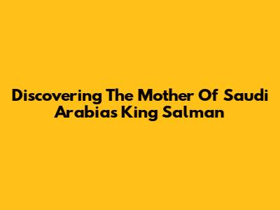 Discovering The Mother Of Saudi Arabia's King Salman
