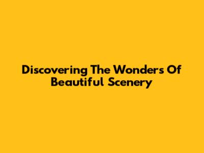 Discovering The Wonders Of Beautiful Scenery