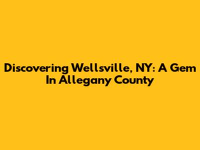 Discovering Wellsville, NY: A Gem In Allegany County