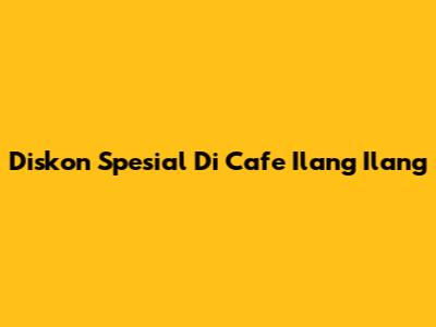 Diskon Spesial Di Cafe Ilang Ilang