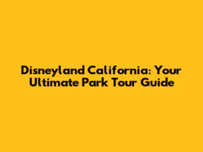 Disneyland California: Your Ultimate Park Tour Guide