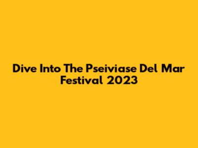 Dive Into The Pseiviase Del Mar Festival 2023