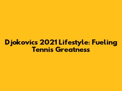 Djokovic's 2021 Lifestyle: Fueling Tennis Greatness