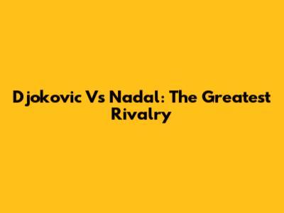 Djokovic Vs Nadal: The Greatest Rivalry