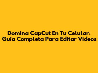 Domina CapCut En Tu Celular: Guía Completa Para Editar Videos