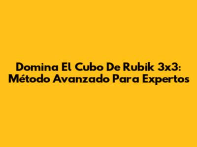 Domina El Cubo De Rubik 3x3: Método Avanzado Para Expertos