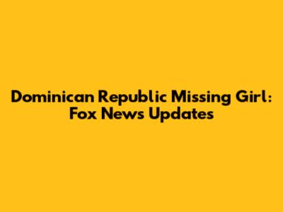 Dominican Republic Missing Girl: Fox News Updates