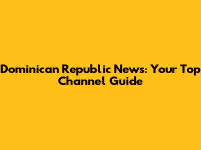 Dominican Republic News: Your Top Channel Guide