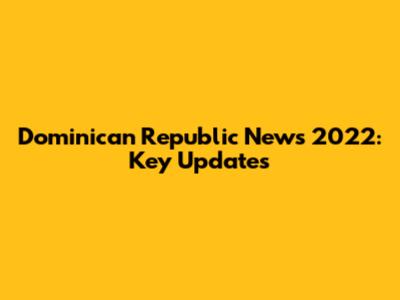 Dominican Republic News 2022: Key Updates