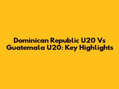 Dominican Republic U20 Vs Guatemala U20: Key Highlights