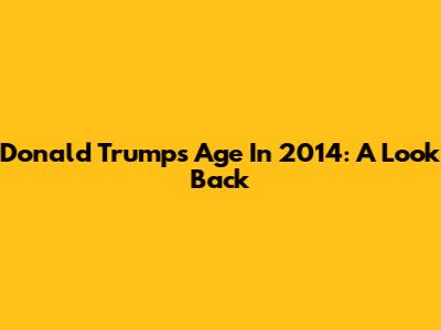 Donald Trump's Age In 2014: A Look Back