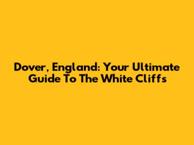 Dover, England: Your Ultimate Guide To The White Cliffs