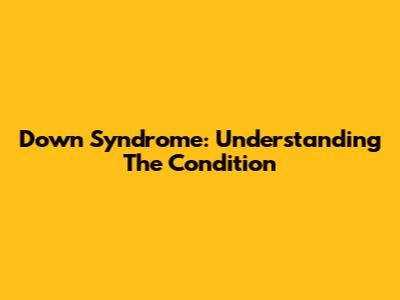 Down Syndrome: Understanding The Condition