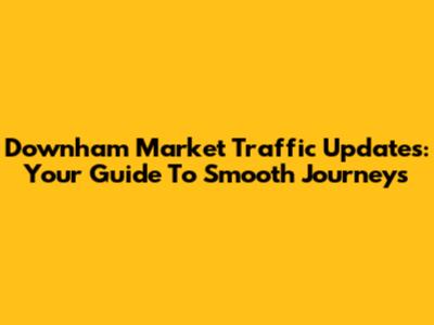 Downham Market Traffic Updates: Your Guide To Smooth Journeys