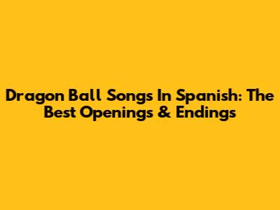 Dragon Ball Songs In Spanish: The Best Openings & Endings