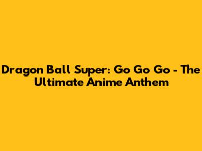 Dragon Ball Super: "Go Go Go" - The Ultimate Anime Anthem