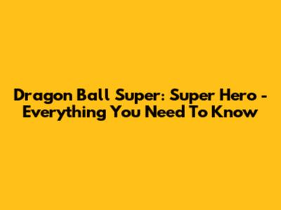 Dragon Ball Super: Super Hero - Everything You Need To Know
