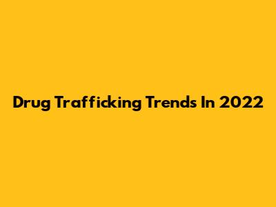 Drug Trafficking Trends In 2022