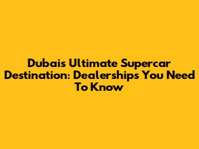 Dubai's Ultimate Supercar Destination: Dealerships You Need To Know