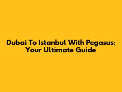Dubai To Istanbul With Pegasus: Your Ultimate Guide