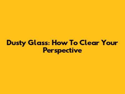 Dusty Glass: How To Clear Your Perspective