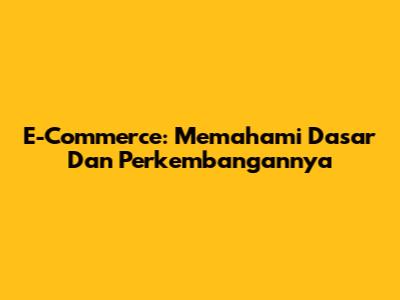 E-Commerce: Memahami Dasar Dan Perkembangannya
