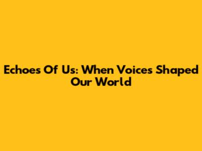 Echoes Of Us: When Voices Shaped Our World