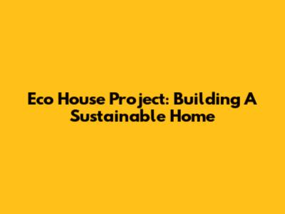 Eco House Project: Building A Sustainable Home