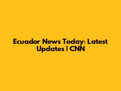 Ecuador News Today: Latest Updates | CNN
